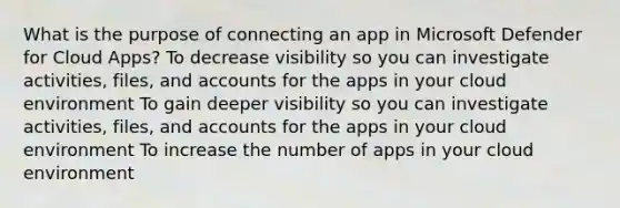 What is the purpose of connecting an app in Microsoft Defender for Cloud Apps? To decrease visibility so you can investigate activities, files, and accounts for the apps in your cloud environment To gain deeper visibility so you can investigate activities, files, and accounts for the apps in your cloud environment To increase the number of apps in your cloud environment