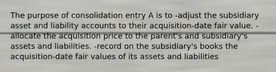 The purpose of consolidation entry A is to -adjust the subsidiary asset and liability accounts to their acquisition-date fair value. -allocate the acquisition price to the parent's and subsidiary's assets and liabilities. -record on the subsidiary's books the acquisition-date fair values of its assets and liabilities