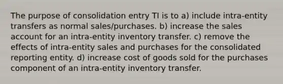 The purpose of consolidation entry TI is to a) include intra-entity transfers as normal sales/purchases. b) increase the sales account for an intra-entity inventory transfer. c) remove the effects of intra-entity sales and purchases for the consolidated reporting entity. d) increase cost of goods sold for the purchases component of an intra-entity inventory transfer.