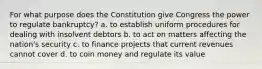 For what purpose does the Constitution give Congress the power to regulate bankruptcy? a. to establish uniform procedures for dealing with insolvent debtors b. to act on matters affecting the nation's security c. to finance projects that current revenues cannot cover d. to coin money and regulate its value