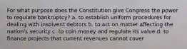 For what purpose does the Constitution give Congress the power to regulate bankruptcy? a. to establish uniform procedures for dealing with insolvent debtors b. to act on matter affecting the nation's security c. to coin money and regulate its value d. to finance projects that current revenues cannot cover