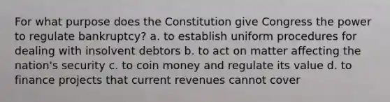 For what purpose does the Constitution give Congress the power to regulate bankruptcy? a. to establish uniform procedures for dealing with insolvent debtors b. to act on matter affecting the nation's security c. to coin money and regulate its value d. to finance projects that current revenues cannot cover