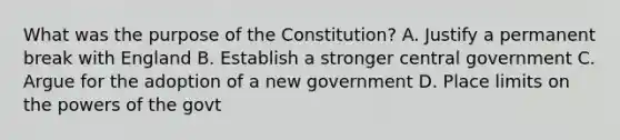 What was the purpose of the Constitution? A. Justify a permanent break with England B. Establish a stronger central government C. Argue for the adoption of a new government D. Place limits on the powers of the govt