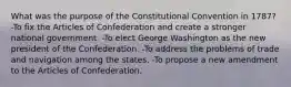 What was the purpose of the Constitutional Convention in 1787? -To fix the Articles of Confederation and create a stronger national government. -To elect George Washington as the new president of the Confederation. -To address the problems of trade and navigation among the states. -To propose a new amendment to the Articles of Confederation.