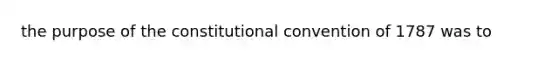 the purpose of the constitutional convention of 1787 was to