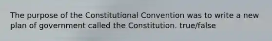 The purpose of the Constitutional Convention was to write a new plan of government called the Constitution. true/false