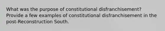 What was the purpose of constitutional disfranchisement? Provide a few examples of constitutional disfranchisement in the post-Reconstruction South.