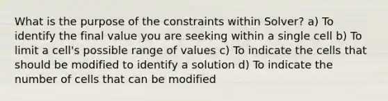 What is the purpose of the constraints within Solver? a) To identify the final value you are seeking within a single cell b) To limit a cell's possible range of values c) To indicate the cells that should be modified to identify a solution d) To indicate the number of cells that can be modified