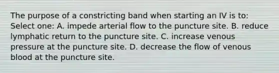 The purpose of a constricting band when starting an IV is to: Select one: A. impede arterial flow to the puncture site. B. reduce lymphatic return to the puncture site. C. increase venous pressure at the puncture site. D. decrease the flow of venous blood at the puncture site.