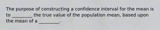 The purpose of constructing a confidence interval for the mean is to _________ the true value of the population mean, based upon the mean of a _________.