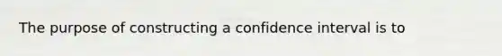 The purpose of constructing a confidence interval is to