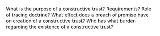 What is the purpose of a constructive trust? Requirements? Role of tracing doctrine? What effect does a breach of promise have on creation of a constructive trust? Who has what burden regarding the existence of a constructive trust?