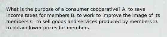 What is the purpose of a consumer cooperative? A. to save income taxes for members B. to work to improve the image of its members C. to sell goods and services produced by members D. to obtain lower prices for members