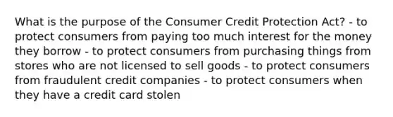 What is the purpose of the Consumer Credit Protection Act? - to protect consumers from paying too much interest for the money they borrow - to protect consumers from purchasing things from stores who are not licensed to sell goods - to protect consumers from fraudulent credit companies - to protect consumers when they have a credit card stolen