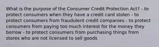 What is the purpose of the Consumer Credit Protection Act? - to protect consumers when they have a credit card stolen - to protect consumers from fraudulent credit companies - to protect consumers from paying too much interest for the money they borrow - to protect consumers from purchasing things from stores who are not licensed to sell goods