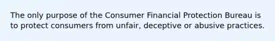 The only purpose of the Consumer Financial Protection Bureau is to protect consumers from unfair, deceptive or abusive practices.