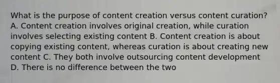 What is the purpose of content creation versus content curation? A. Content creation involves original creation, while curation involves selecting existing content B. Content creation is about copying existing content, whereas curation is about creating new content C. They both involve outsourcing content development D. There is no difference between the two