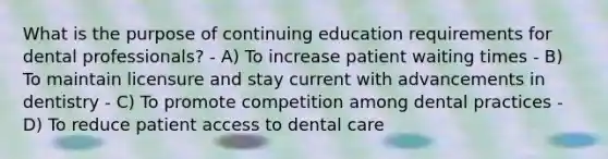 What is the purpose of continuing education requirements for dental professionals? - A) To increase patient waiting times - B) To maintain licensure and stay current with advancements in dentistry - C) To promote competition among dental practices - D) To reduce patient access to dental care