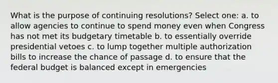 What is the purpose of continuing resolutions? Select one: a. to allow agencies to continue to spend money even when Congress has not met its budgetary timetable b. to essentially override presidential vetoes c. to lump together multiple authorization bills to increase the chance of passage d. to ensure that <a href='https://www.questionai.com/knowledge/kS29NErBPI-the-federal-budget' class='anchor-knowledge'>the federal budget</a> is balanced except in emergencies