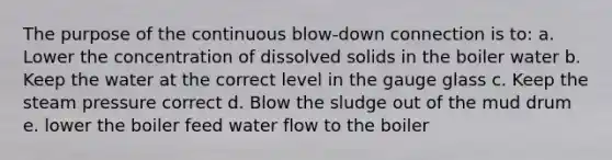 The purpose of the continuous blow-down connection is to: a. Lower the concentration of dissolved solids in the boiler water b. Keep the water at the correct level in the gauge glass c. Keep the steam pressure correct d. Blow the sludge out of the mud drum e. lower the boiler feed water flow to the boiler