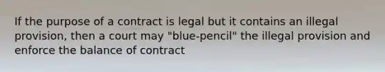 If the purpose of a contract is legal but it contains an illegal provision, then a court may "blue-pencil" the illegal provision and enforce the balance of contract