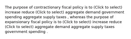 The purpose of contractionary fiscal policy is to (Click to select) increase reduce (Click to select) aggregate demand government spending aggregate supply taxes , whereas the purpose of expansionary fiscal policy is to (Click to select) increase reduce (Click to select) aggregate demand aggregate supply taxes government spending .