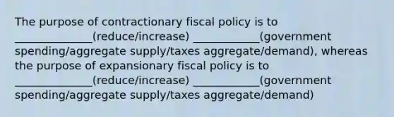 The purpose of contractionary fiscal policy is to ______________(reduce/increase) ____________(government spending/aggregate supply/taxes aggregate/demand), whereas the purpose of expansionary fiscal policy is to ______________(reduce/increase) ____________(government spending/aggregate supply/taxes aggregate/demand)