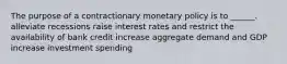 The purpose of a contractionary monetary policy is to ______. alleviate recessions raise interest rates and restrict the availability of bank credit increase aggregate demand and GDP increase investment spending