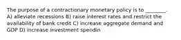 The purpose of a contractionary monetary policy is to ________. A) alleviate recessions B) raise interest rates and restrict the availability of bank credit C) increase aggregate demand and GDP D) increase investment spendin