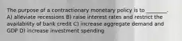 The purpose of a contractionary monetary policy is to ________. A) alleviate recessions B) raise interest rates and restrict the availability of bank credit C) increase aggregate demand and GDP D) increase investment spending