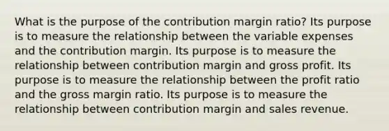 What is the purpose of the contribution margin ratio? Its purpose is to measure the relationship between the variable expenses and the contribution margin. Its purpose is to measure the relationship between contribution margin and gross profit. Its purpose is to measure the relationship between the profit ratio and the gross margin ratio. Its purpose is to measure the relationship between contribution margin and sales revenue.