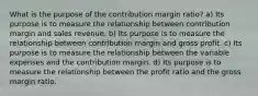 What is the purpose of the contribution margin ratio? a) Its purpose is to measure the relationship between contribution margin and sales revenue. b) Its purpose is to measure the relationship between contribution margin and gross profit. c) Its purpose is to measure the relationship between the variable expenses and the contribution margin. d) Its purpose is to measure the relationship between the profit ratio and the gross margin ratio.