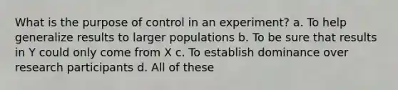 What is the purpose of control in an experiment? a. To help generalize results to larger populations b. To be sure that results in Y could only come from X c. To establish dominance over research participants d. All of these