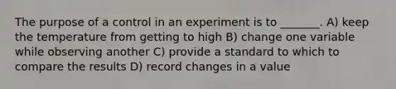 The purpose of a control in an experiment is to _______. A) keep the temperature from getting to high B) change one variable while observing another C) provide a standard to which to compare the results D) record changes in a value