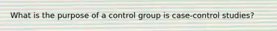 What is the purpose of a control group is case-control studies?