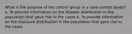 What is the purpose of the control group in a case-control study? a. To provide information on the disease distribution in the population that gave rise to the cases b. To provide information on the exposure distribution in the population that gave rise to the cases