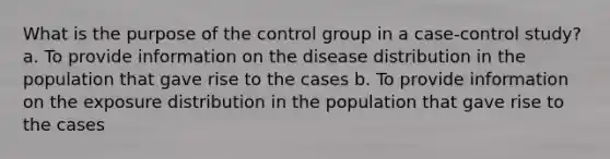 What is the purpose of the control group in a case-control study? a. To provide information on the disease distribution in the population that gave rise to the cases b. To provide information on the exposure distribution in the population that gave rise to the cases