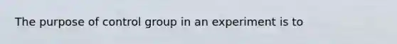 The purpose of control group in an experiment is to