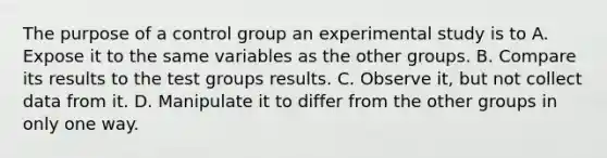 The purpose of a control group an experimental study is to A. Expose it to the same variables as the other groups. B. Compare its results to the test groups results. C. Observe it, but not collect data from it. D. Manipulate it to differ from the other groups in only one way.