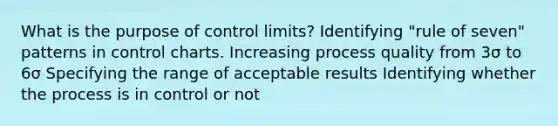 What is the purpose of control limits? Identifying "rule of seven" patterns in control charts. Increasing process quality from 3σ to 6σ Specifying the range of acceptable results Identifying whether the process is in control or not