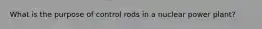 What is the purpose of control rods in a nuclear power plant?