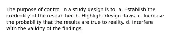 The purpose of control in a study design is to: a. Establish the credibility of the researcher. b. Highlight design flaws. c. Increase the probability that the results are true to reality. d. Interfere with the validity of the findings.