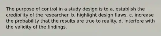 The purpose of control in a study design is to a. establish the credibility of the researcher. b. highlight design flaws. c. increase the probability that the results are true to reality. d. interfere with the validity of the findings.