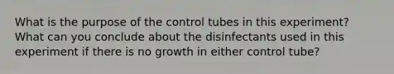 What is the purpose of the control tubes in this experiment? What can you conclude about the disinfectants used in this experiment if there is no growth in either control tube?