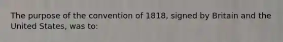 The purpose of the convention of 1818, signed by Britain and the United States, was to: