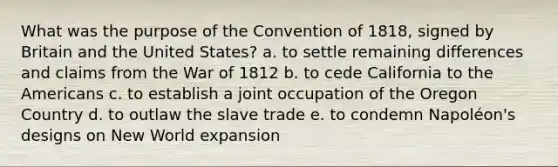 What was the purpose of the Convention of 1818, signed by Britain and the United States? a. to settle remaining differences and claims from the War of 1812 b. to cede California to the Americans c. to establish a joint occupation of the Oregon Country d. to outlaw the slave trade e. to condemn Napoléon's designs on New World expansion