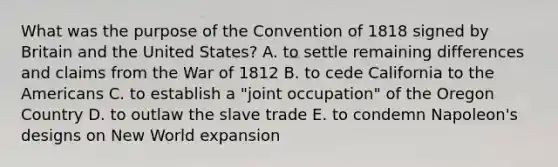 What was the purpose of the Convention of 1818 signed by Britain and the United States? A. to settle remaining differences and claims from the <a href='https://www.questionai.com/knowledge/kZ700nRVQz-war-of-1812' class='anchor-knowledge'>war of 1812</a> B. to cede California to the Americans C. to establish a "joint occupation" of the Oregon Country D. to outlaw the slave trade E. to condemn Napoleon's designs on New World expansion