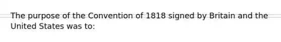 The purpose of the Convention of 1818 signed by Britain and the United States was to: