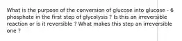 What is the purpose of the conversion of glucose into glucose - 6 phosphate in the first step of glycolysis ? Is this an irreversible reaction or is it reversible ? What makes this step an irreversible one ?