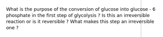 What is the purpose of the conversion of glucose into glucose - 6 phosphate in the first step of glycolysis ? Is this an irreversible reaction or is it reversible ? What makes this step an irreversible one ?